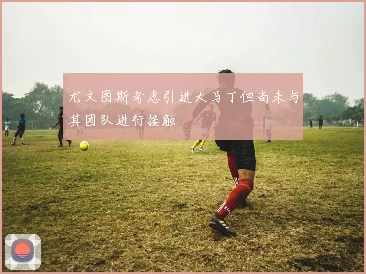 尤文图斯考虑引进大马丁但尚未与其团队进行接触