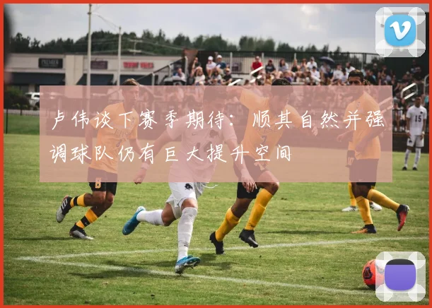 卢伟谈下赛季期待：顺其自然并强调球队仍有巨大提升空间