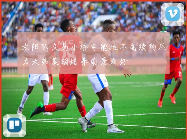 太阳队交易小桥可能性不高续约压力大弗莱明培养前景看好