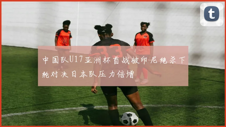 中国队U17亚洲杯首战被印尼绝杀下轮对决日本队压力倍增