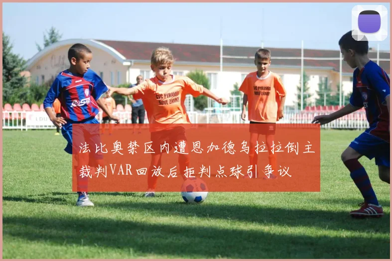法比奥禁区内遭恩加德乌拉拉倒主裁判VAR回放后拒判点球引争议