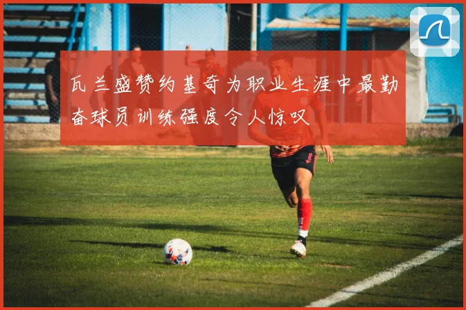 瓦兰盛赞约基奇为职业生涯中最勤奋球员训练强度令人惊叹