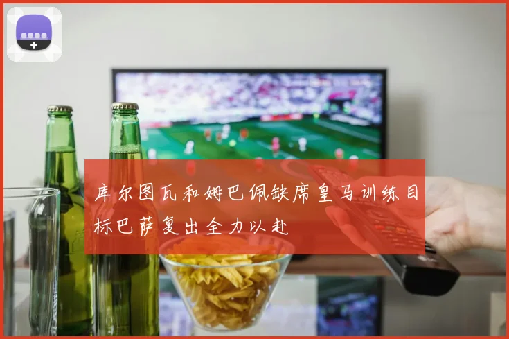 库尔图瓦和姆巴佩缺席皇马训练目标巴萨复出全力以赴