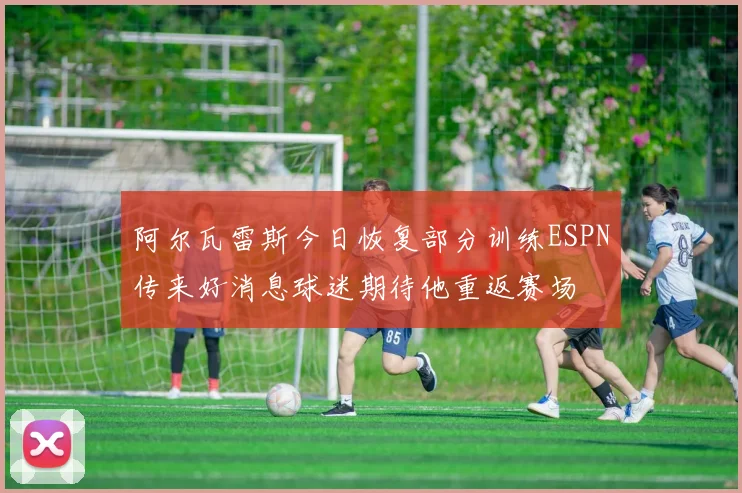 阿尔瓦雷斯今日恢复部分训练ESPN传来好消息球迷期待他重返赛场