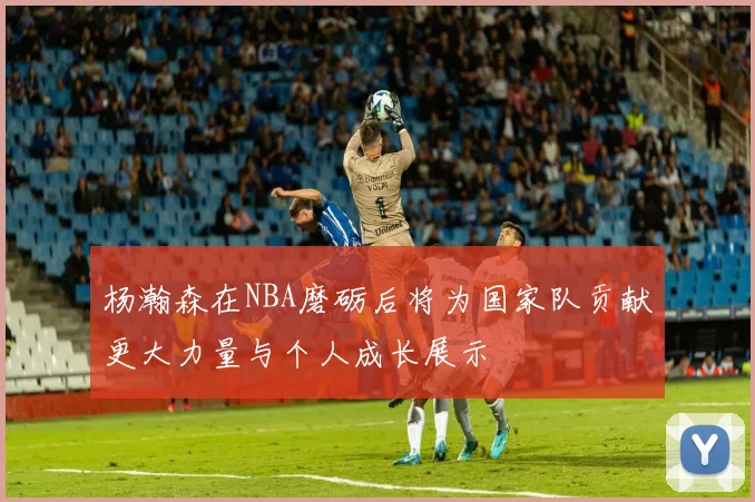 杨瀚森在NBA磨砺后将为国家队贡献更大力量与个人成长展示