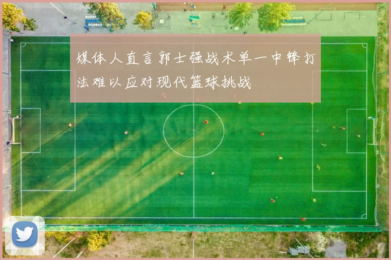 媒体人直言郭士强战术单一中锋打法难以应对现代篮球挑战