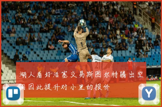 湖人看好活塞交易斯图尔特腾出空间因此提升对小里的报价