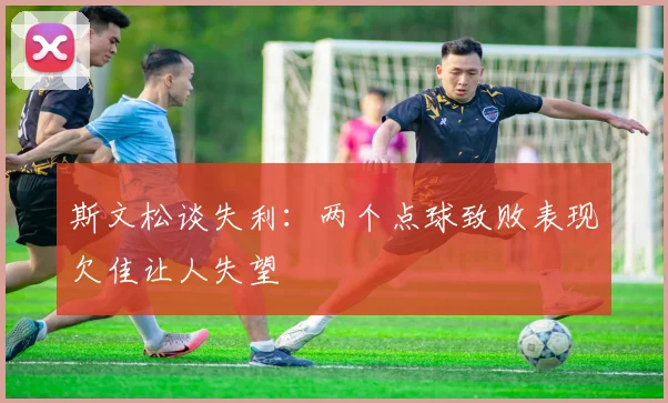 斯文松谈失利：两个点球致败表现欠佳让人失望