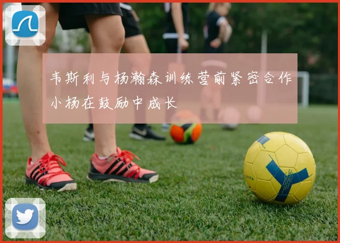 韦斯利与杨瀚森训练营前紧密合作小杨在鼓励中成长