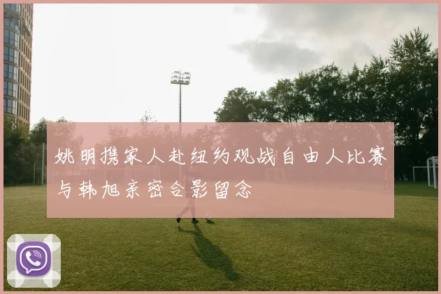 姚明携家人赴纽约观战自由人比赛与韩旭亲密合影留念