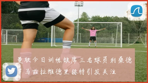 曼联今日训练缺席三名球员利桑德罗马兹拉维德里赫特引发关注
