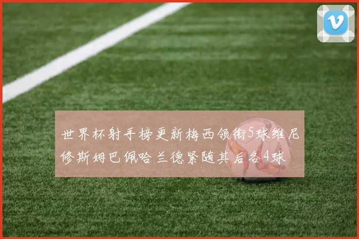 世界杯射手榜更新梅西领衔5球维尼修斯姆巴佩哈兰德紧随其后各4球