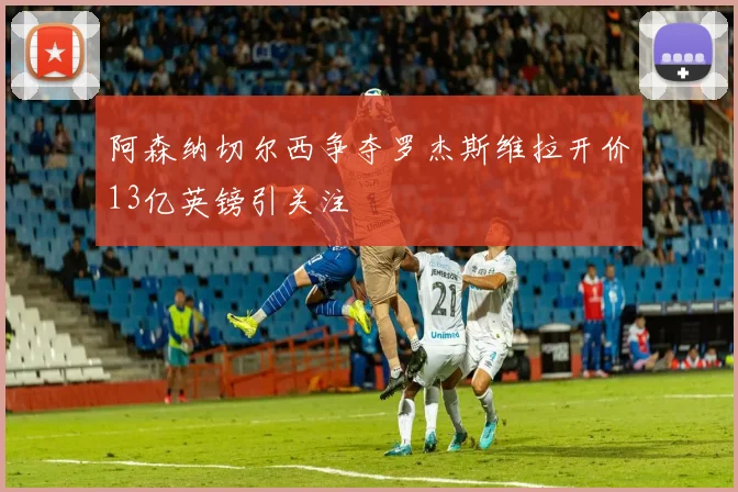 阿森纳切尔西争夺罗杰斯维拉开价13亿英镑引关注