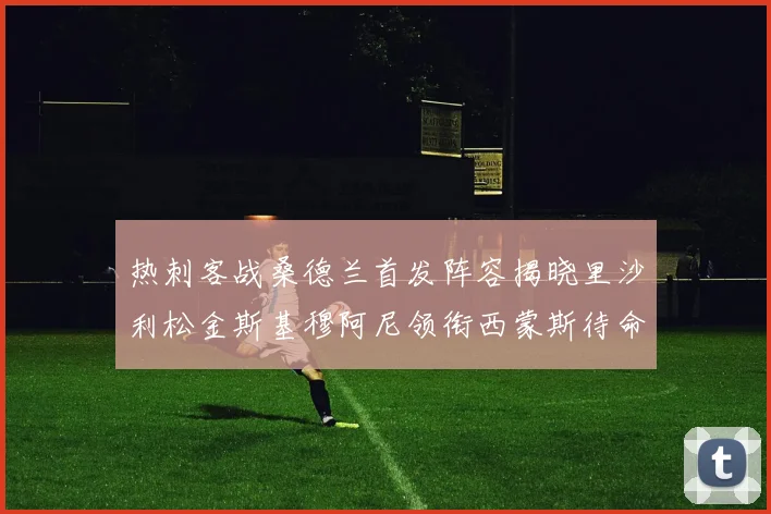 热刺客战桑德兰首发阵容揭晓里沙利松金斯基穆阿尼领衔西蒙斯待命