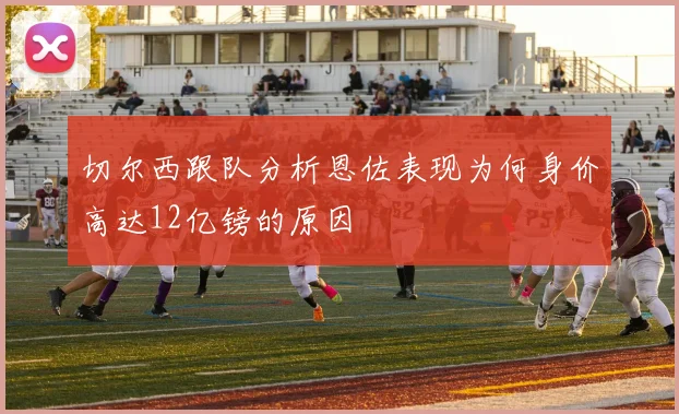 切尔西跟队分析恩佐表现为何身价高达12亿镑的原因