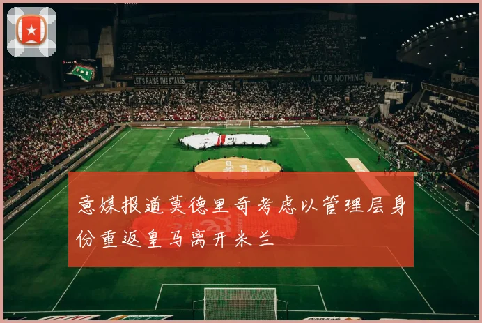 意媒报道莫德里奇考虑以管理层身份重返皇马离开米兰