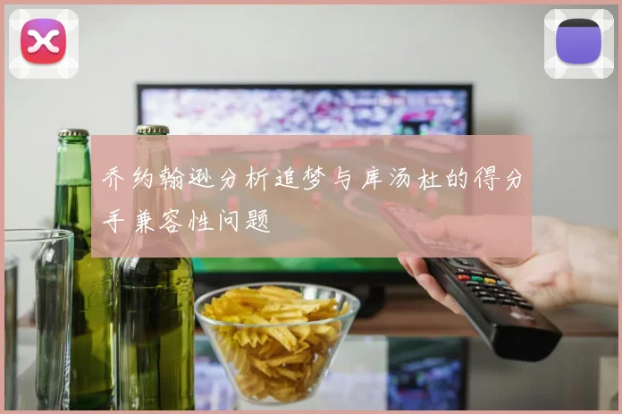 乔约翰逊分析追梦与库汤杜的得分手兼容性问题