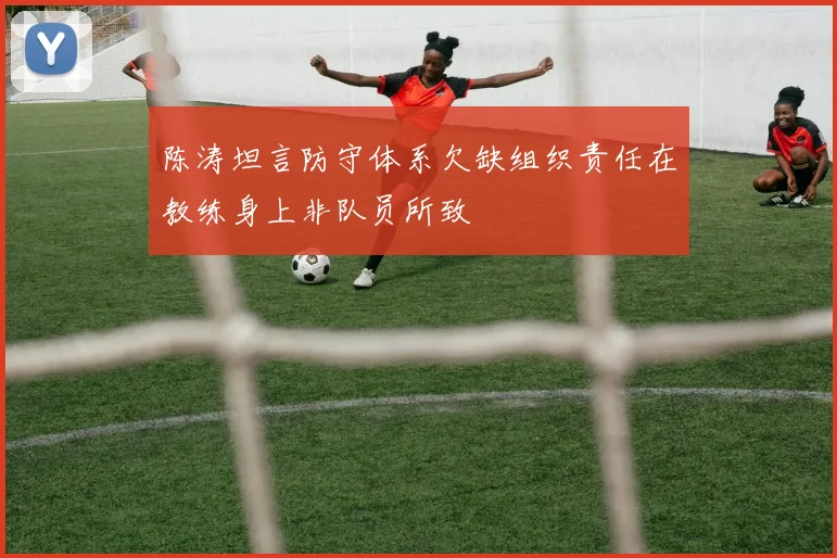陈涛坦言防守体系欠缺组织责任在教练身上非队员所致