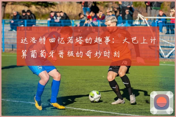达洛特回忆若塔的趣事：大巴上计算葡萄牙晋级的奇妙时刻