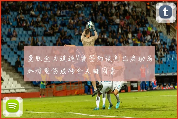 曼联全力追逐M费签约谈判已启动乌加特重伤成转会关键因素