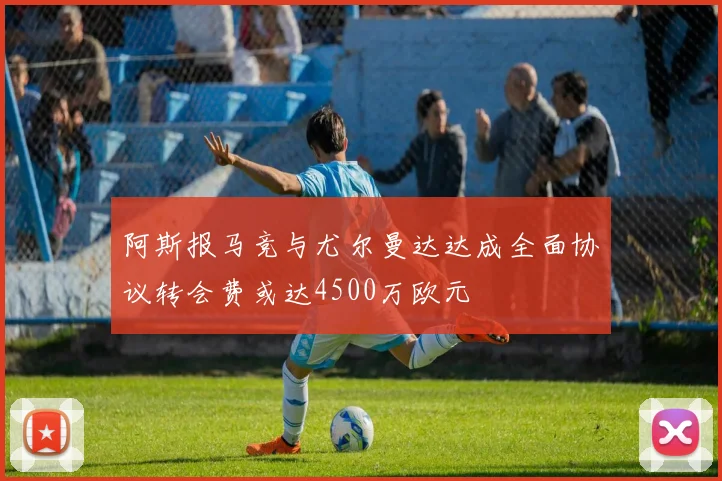 阿斯报马竞与尤尔曼达达成全面协议转会费或达4500万欧元