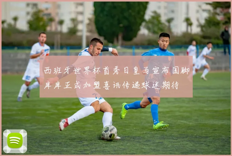 西班牙世界杯首秀日皇马宣布国脚库库正式加盟喜讯传递球迷期待
