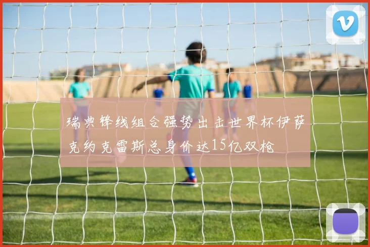 瑞典锋线组合强势出击世界杯伊萨克约克雷斯总身价达15亿双枪