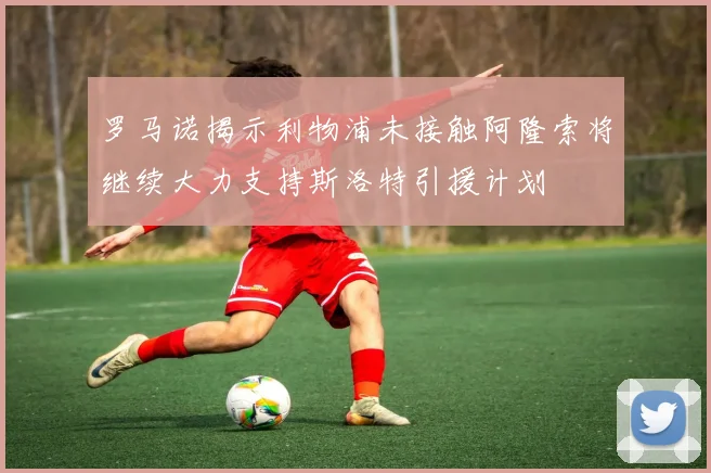 罗马诺揭示利物浦未接触阿隆索将继续大力支持斯洛特引援计划