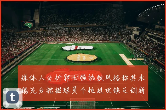 媒体人分析郭士强执教风格称其未能充分挖掘球员个性进攻缺乏创新性