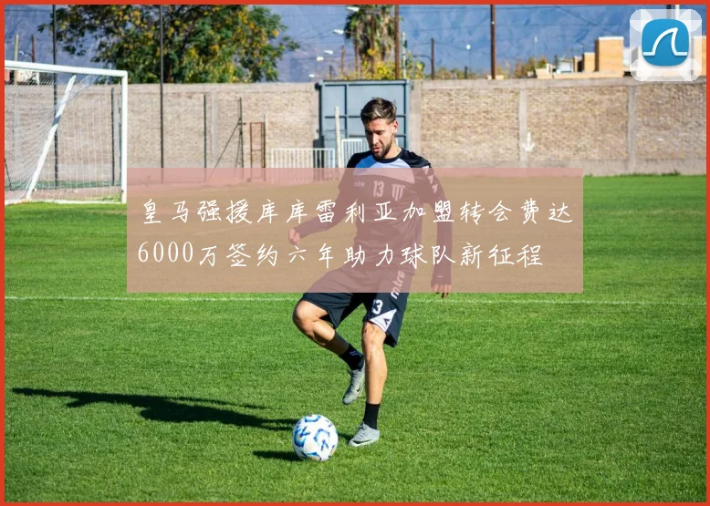 皇马强援库库雷利亚加盟转会费达6000万签约六年助力球队新征程